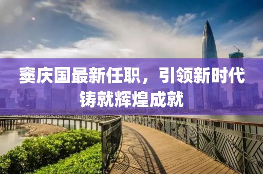 竇慶國最新任職，引領新時代鑄就輝煌成就
