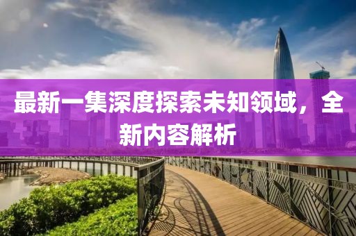 最新一集深度探索未知領(lǐng)域，全新內(nèi)容解析