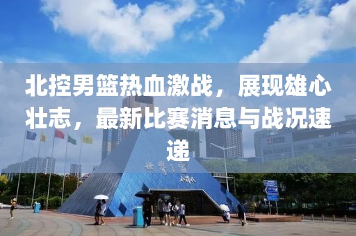 北控男籃熱血激戰(zhàn)，展現(xiàn)雄心壯志，最新比賽消息與戰(zhàn)況速遞