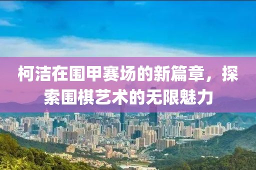 柯潔在圍甲賽場(chǎng)的新篇章，探索圍棋藝術(shù)的無(wú)限魅力