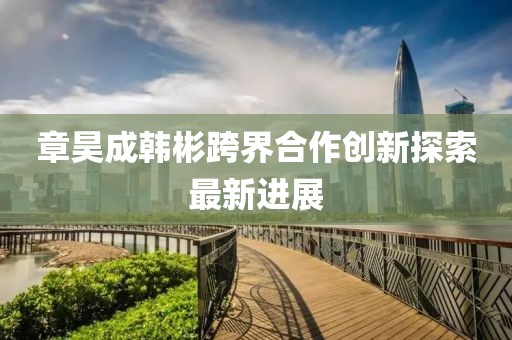 章昊成韓彬跨界合作創(chuàng)新探索最新進展