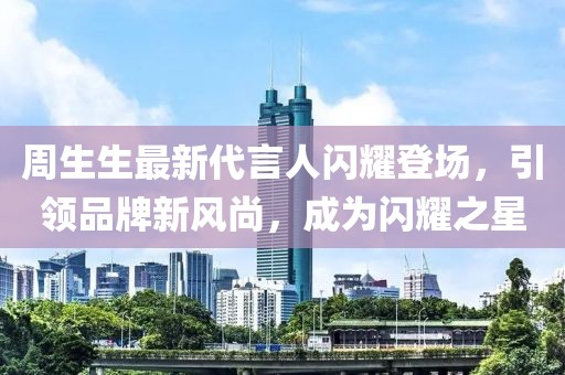 周生生最新代言人閃耀登場(chǎng)，引領(lǐng)品牌新風(fēng)尚，成為閃耀之星