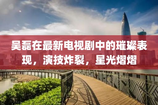 吳磊在最新電視劇中的璀璨表現(xiàn)，演技炸裂，星光熠熠