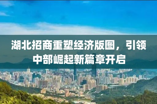 湖北招商重塑經(jīng)濟(jì)版圖，引領(lǐng)中部崛起新篇章開啟