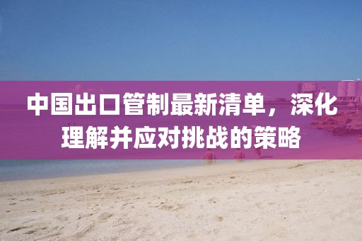 中國出口管制最新清單，深化理解并應(yīng)對挑戰(zhàn)的策略
