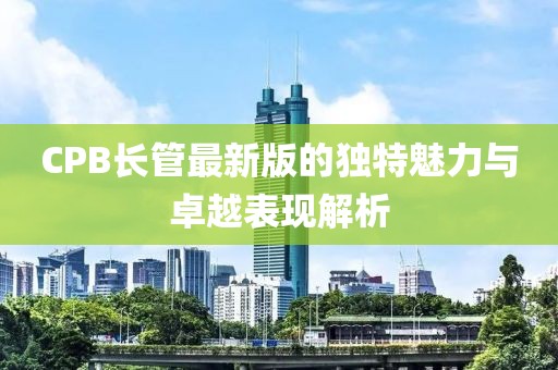 CPB長(zhǎng)管最新版的獨(dú)特魅力與卓越表現(xiàn)解析