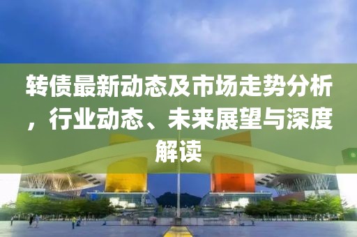 轉(zhuǎn)債最新動(dòng)態(tài)及市場(chǎng)走勢(shì)分析，行業(yè)動(dòng)態(tài)、未來展望與深度解讀