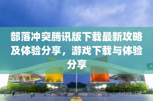 部落沖突騰訊版下載最新攻略及體驗分享，游戲下載與體驗分享
