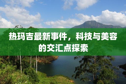 熱瑪吉最新事件，科技與美容的交匯點(diǎn)探索