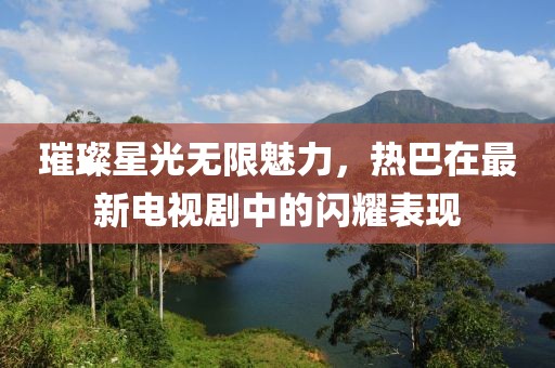 璀璨星光無限魅力，熱巴在最新電視劇中的閃耀表現(xiàn)