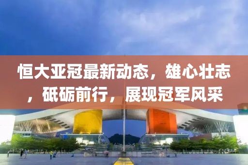 恒大亞冠最新動(dòng)態(tài)，雄心壯志，砥礪前行，展現(xiàn)冠軍風(fēng)采