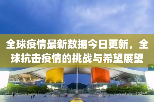 全球疫情最新數(shù)據(jù)今日更新，全球抗擊疫情的挑戰(zhàn)與希望展望