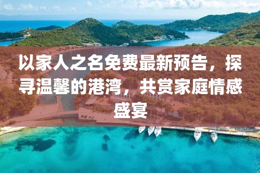 以家人之名免費最新預告，探尋溫馨的港灣，共賞家庭情感盛宴