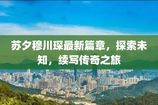 蘇夕穆川琛最新篇章，探索未知，續(xù)寫(xiě)傳奇之旅