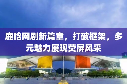 鹿晗網(wǎng)劇新篇章，打破框架，多元魅力展現(xiàn)熒屏風(fēng)采
