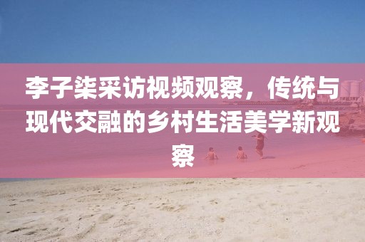 李子柒采訪視頻觀察，傳統(tǒng)與現(xiàn)代交融的鄉(xiāng)村生活美學(xué)新觀察