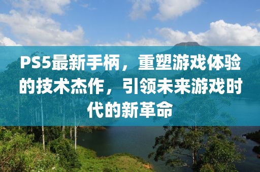 PS5最新手柄，重塑游戲體驗的技術杰作，引領未來游戲時代的新革命