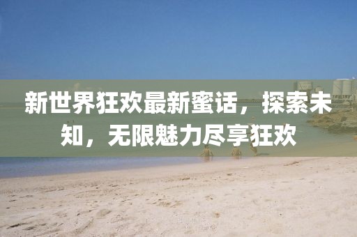新世界狂歡最新蜜話，探索未知，無限魅力盡享狂歡