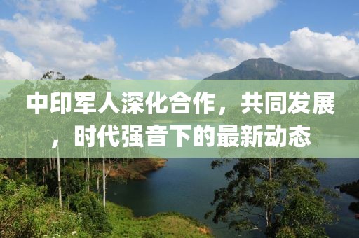 中印軍人深化合作，共同發(fā)展，時代強(qiáng)音下的最新動態(tài)