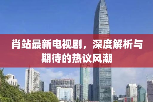 肖站最新電視劇，深度解析與期待的熱議風(fēng)潮