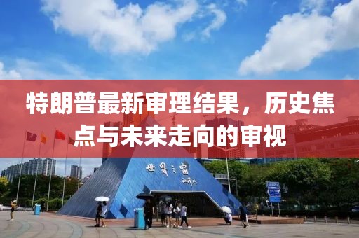 特朗普最新審理結(jié)果，歷史焦點與未來走向的審視