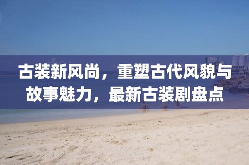 古裝新風(fēng)尚，重塑古代風(fēng)貌與故事魅力，最新古裝劇盤點