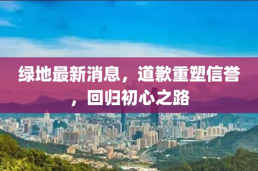 綠地最新消息，道歉重塑信譽(yù)，回歸初心之路