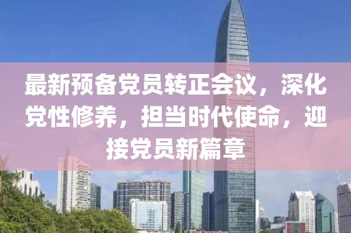 最新預(yù)備黨員轉(zhuǎn)正會(huì)議，深化黨性修養(yǎng)，擔(dān)當(dāng)時(shí)代使命，迎接黨員新篇章