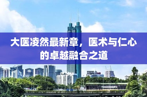 大醫(yī)凌然最新章，醫(yī)術(shù)與仁心的卓越融合之道