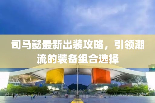 司馬懿最新出裝攻略，引領(lǐng)潮流的裝備組合選擇