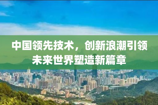 中國領(lǐng)先技術(shù)，創(chuàng)新浪潮引領(lǐng)未來世界塑造新篇章