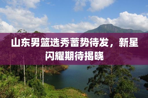 山東男籃選秀蓄勢待發(fā)，新星閃耀期待揭曉