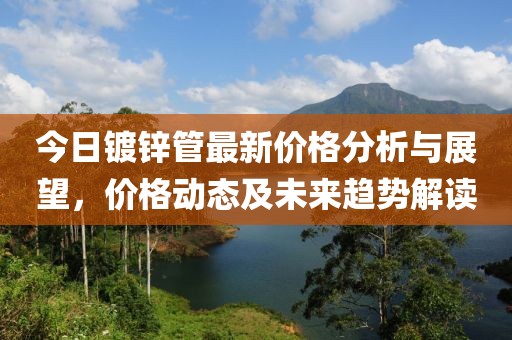 今日鍍鋅管最新價格分析與展望，價格動態(tài)及未來趨勢解讀