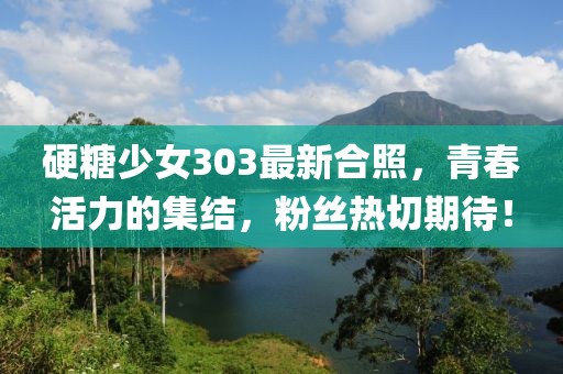硬糖少女303最新合照，青春活力的集結(jié)，粉絲熱切期待！