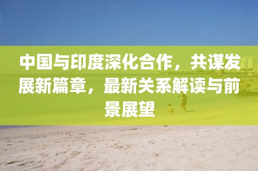 中國與印度深化合作，共謀發(fā)展新篇章，最新關(guān)系解讀與前景展望