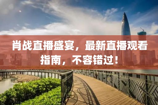 肖戰(zhàn)直播盛宴，最新直播觀看指南，不容錯過！