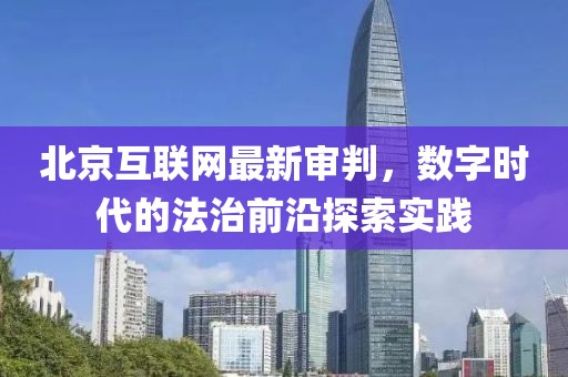 北京互聯(lián)網(wǎng)最新審判，數(shù)字時代的法治前沿探索實踐