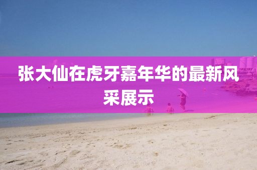 張大仙在虎牙嘉年華的最新風(fēng)采展示