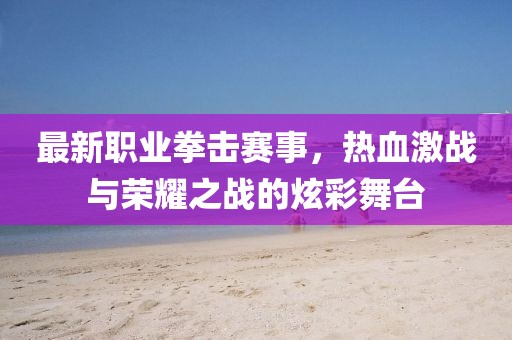 最新職業(yè)拳擊賽事，熱血激戰(zhàn)與榮耀之戰(zhàn)的炫彩舞臺