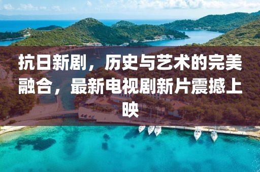 抗日新劇，歷史與藝術(shù)的完美融合，最新電視劇新片震撼上映
