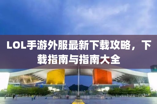 LOL手游外服最新下載攻略，下載指南與指南大全