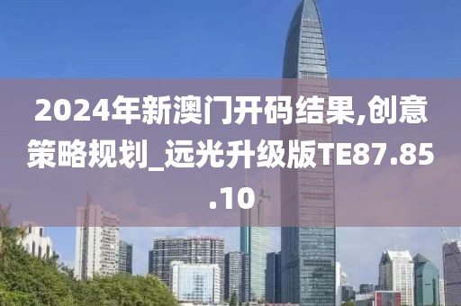2024年新澳門開碼結(jié)果,創(chuàng)意策略規(guī)劃_遠(yuǎn)光升級版TE87.85.10