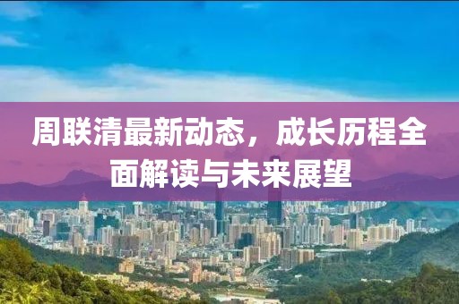 周聯(lián)清最新動態(tài)，成長歷程全面解讀與未來展望