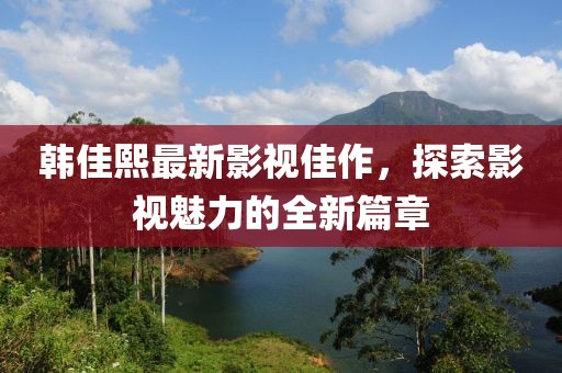 韓佳熙最新影視佳作，探索影視魅力的全新篇章