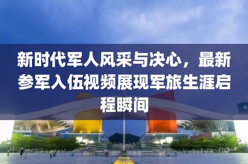 新時代軍人風(fēng)采與決心，最新參軍入伍視頻展現(xiàn)軍旅生涯啟程瞬間
