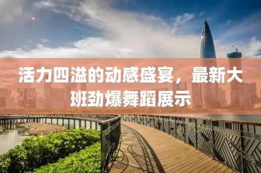 活力四溢的動感盛宴，最新大班勁爆舞蹈展示