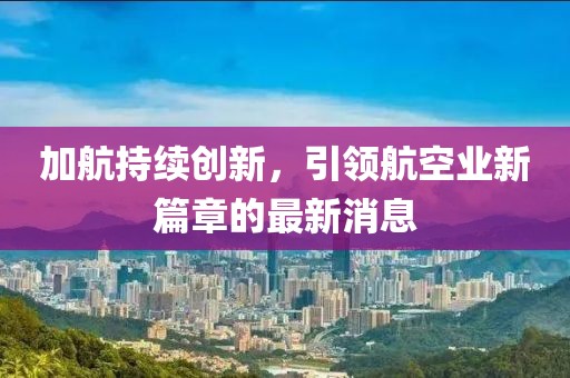 加航持續(xù)創(chuàng)新，引領(lǐng)航空業(yè)新篇章的最新消息