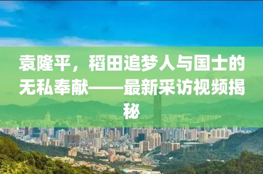 袁隆平，稻田追夢人與國士的無私奉獻——最新采訪視頻揭秘