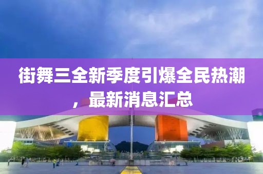 街舞三全新季度引爆全民熱潮，最新消息匯總