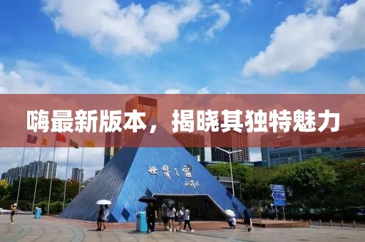 嗨最新版本，揭曉其獨特魅力